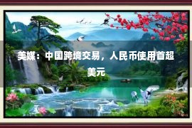 美媒：中国跨境交易，人民币使用首超美元