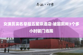 女演员实名举报五星级酒店:被困厕所3个多小时破门逃跑