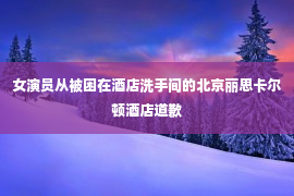 女演员从被困在酒店洗手间的北京丽思卡尔顿酒店道歉