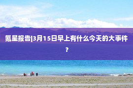 氪星报告|3月15日早上有什么今天的大事件？