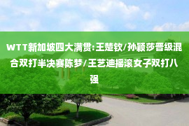 WTT新加坡四大满贯:王楚钦/孙颖莎晋级混合双打半决赛陈梦/王艺迪摇滚女子双打八强