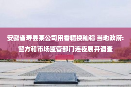 安徽省寿县某公司用香精换籼稻 当地政府:警方和市场监管部门连夜展开调查