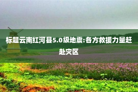 标题云南红河县5.0级地震:各方救援力量赶赴灾区