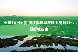 王者16日更新 镜红黑玫瑰皮肤上线 峡谷七日好礼归来