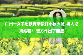 广州一女子地铁挥拳殴打小伙大喊  男人必须站着！ 警方作出了回应