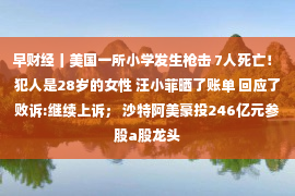 早财经丨美国一所小学发生枪击 7人死亡！ 犯人是28岁的女性 汪小菲晒了账单 回应了败诉:继续上诉； 沙特阿美豪投246亿元参股a股龙头