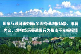 国家互联网事务局:全面梳理造假场景、编辑内容、虚构经历等造假行为指南不良短视频