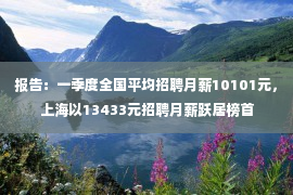 报告：一季度全国平均招聘月薪10101元，上海以13433元招聘月薪跃居榜首