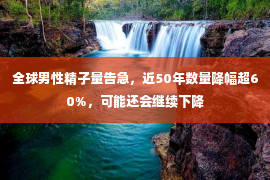 全球男性精子量告急，近50年数量降幅超60%，可能还会继续下降