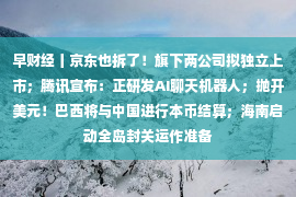 早财经丨京东也拆了！旗下两公司拟独立上市；腾讯宣布：正研发AI聊天机器人；抛开美元！巴西将与中国进行本币结算；海南启动全岛封关运作准备