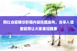 网红自称确诊肝癌内容纯属虚构，当事人道歉称想让大家重视健康