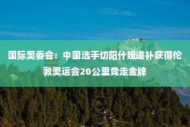 国际奥委会：中国选手切阳什姐递补获得伦敦奥运会20公里竞走金牌