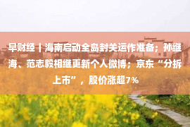 早财经丨海南启动全岛封关运作准备；孙继海、范志毅相继更新个人微博；京东“分拆上市”，股价涨超7%