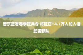 普京签署春季征兵令 将征召14.7万人加入俄武装部队