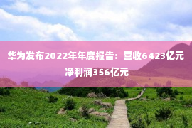 华为发布2022年年度报告：营收6423亿元 净利润356亿元