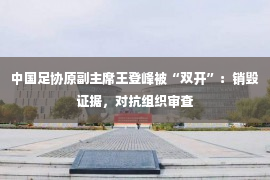 中国足协原副主席王登峰被“双开”：销毁证据，对抗组织审查