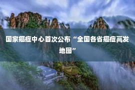 国家癌症中心首次公布“全国各省癌症高发地图”