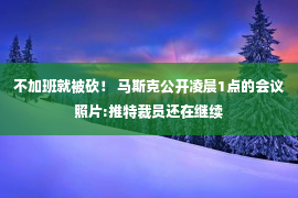 不加班就被砍！ 马斯克公开凌晨1点的会议照片:推特裁员还在继续