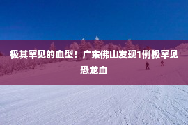 极其罕见的血型！广东佛山发现1例极罕见恐龙血