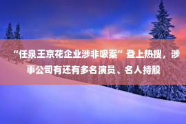 “任泉王京花企业涉非吸案”登上热搜，涉事公司有还有多名演员、名人持股