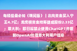 每经操盘必知（晚间版）丨北向资金买入宁王4.7亿；龙虎榜资金抢筹捷成股份2.33亿；意大利：即日起禁止使用ChatGPT并限制OpenAI处理意大利用户信息