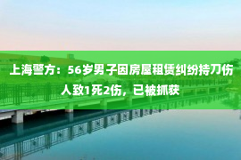 上海警方：56岁男子因房屋租赁纠纷持刀伤人致1死2伤，已被抓获