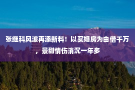 张继科风波再添新料！以买婚房为由借千万，景甜情伤消沉一年多