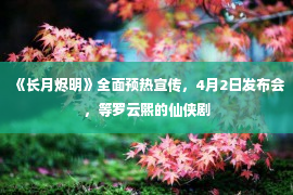 《长月烬明》全面预热宣传，4月2日发布会，等罗云熙的仙侠剧