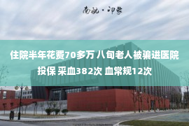 住院半年花费70多万 八旬老人被骗进医院投保 采血382次 血常规12次