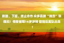 删除、下架、终止合作 众多品牌“抛弃”张继科！他曾被曝16岁涉赌 输钱后离队出走！