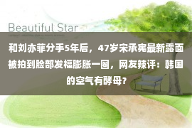 和刘亦菲分手5年后，47岁宋承宪最新露面被拍到脸部发福膨胀一圈，网友辣评：韩国的空气有酵母？