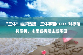 “三体”霸屏热搜，三体宇宙CEO：对标哈利波特，未来或构建主题乐园