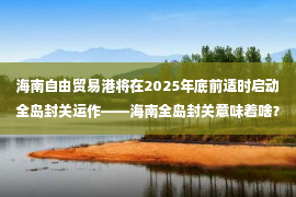 海南自由贸易港将在2025年底前适时启动全岛封关运作——海南全岛封关意味着啥？