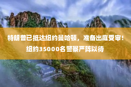 特朗普已抵达纽约曼哈顿，准备出庭受审！纽约35000名警察严阵以待