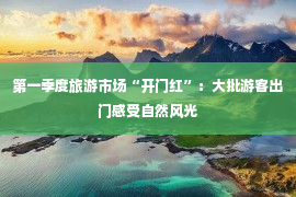 第一季度旅游市场“开门红”：大批游客出门感受自然风光