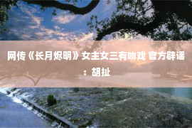 网传《长月烬明》女主女三有吻戏 官方辟谣：胡扯