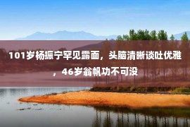 101岁杨振宁罕见露面，头脑清晰谈吐优雅，46岁翁帆功不可没