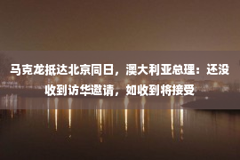 马克龙抵达北京同日，澳大利亚总理：还没收到访华邀请，如收到将接受