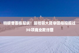 特朗普面临起诉！曼哈顿大陪审团指控超过30项商业欺诈罪