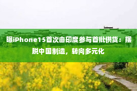 曝iPhone15首次由印度参与首批供货：摆脱中国制造，转向多元化