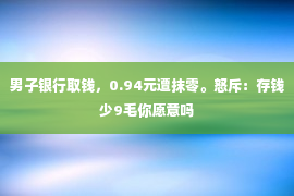 男子银行取钱，0.94元遭抹零。怒斥：存钱少9毛你愿意吗