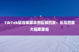 TikTok回应英国政府巨额罚款：乐见罚款大幅度降低