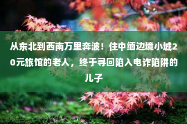 从东北到西南万里奔波！住中缅边境小城20元旅馆的老人，终于寻回陷入电诈陷阱的儿子