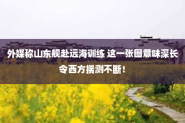 外媒称山东舰赴远海训练 这一张图意味深长令西方揣测不断！