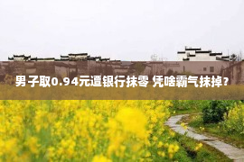 男子取0.94元遭银行抹零 凭啥霸气抹掉？