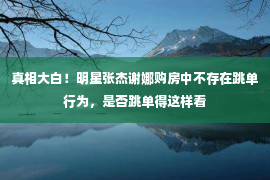 真相大白！明星张杰谢娜购房中不存在跳单行为，是否跳单得这样看