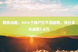 税务总局：80%个体户已不用缴税，预计全年减税1.8万