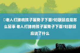 ​老人打牌将孩子塞凳子下面?妇联回应是怎么回事 老人打牌将孩子塞凳子下面?妇联回应说了什么