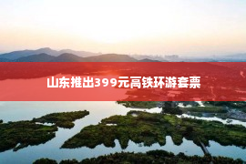 山东推出399元高铁环游套票