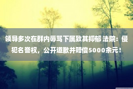 领导多次在群内辱骂下属致其抑郁 法院：侵犯名誉权，公开道歉并赔偿5000余元！